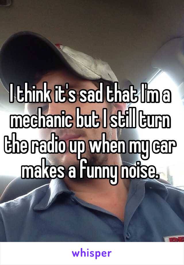 I think it's sad that I'm a mechanic but I still turn the radio up when my car makes a funny noise.  