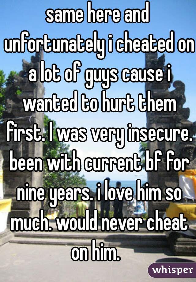 same here and unfortunately i cheated on a lot of guys cause i wanted to hurt them first. I was very insecure. been with current bf for nine years. i love him so much. would never cheat on him.  