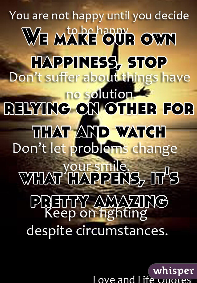 We make our own happiness, stop 

relying on other for that and watch 

what happens, it's pretty amazing 