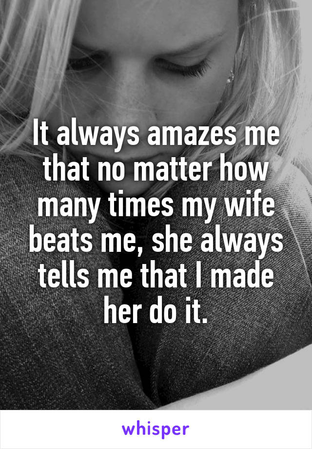 It always amazes me that no matter how many times my wife beats me, she always tells me that I made her do it.