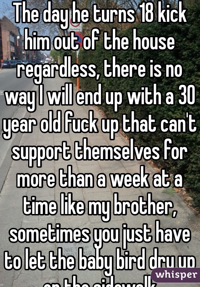 The day he turns 18 kick him out of the house regardless, there is no way I will end up with a 30 year old fuck up that can't support themselves for more than a week at a time like my brother, sometimes you just have to let the baby bird dry up on the sidewalk 