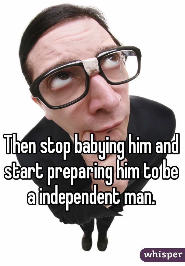 Then stop babying him and start preparing him to be a independent man.