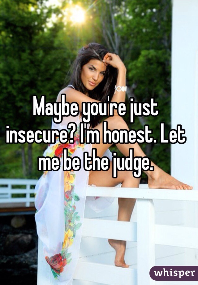 Maybe you're just insecure? I'm honest. Let me be the judge. 