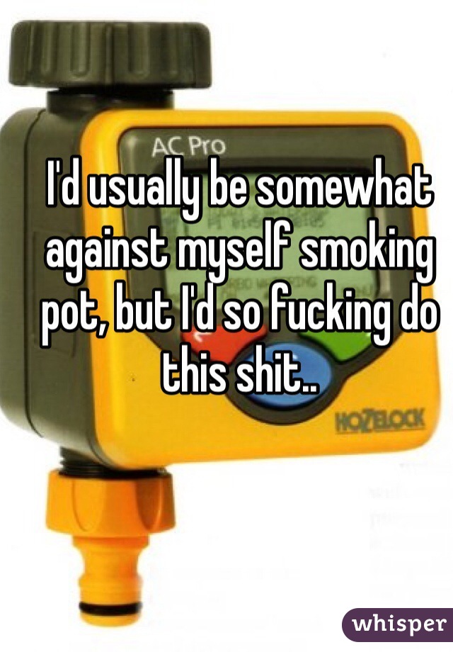 I'd usually be somewhat against myself smoking pot, but I'd so fucking do this shit..