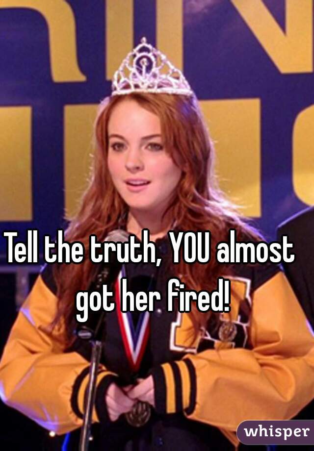 Tell the truth, YOU almost got her fired!
