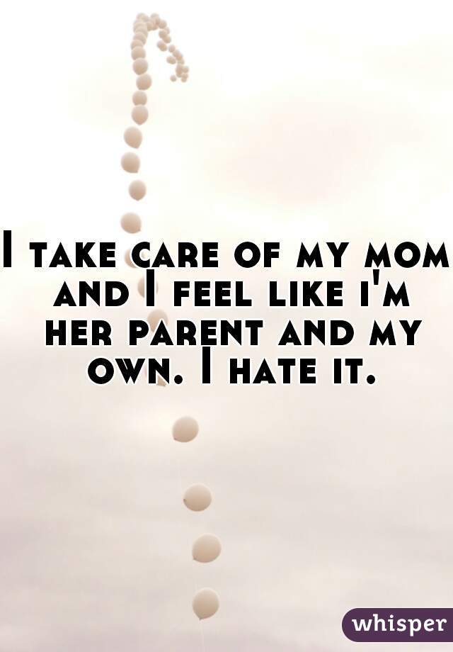 I take care of my mom and I feel like i'm her parent and my own. I hate it.
 
