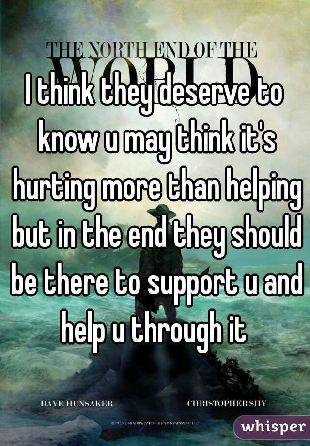 I think they deserve to know u may think it's hurting more than helping but in the end they should be there to support u and help u through it 