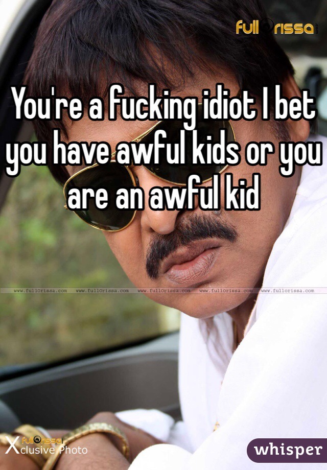 You're a fucking idiot I bet you have awful kids or you are an awful kid