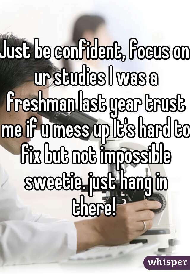 Just be confident, focus on ur studies I was a freshman last year trust me if u mess up It's hard to fix but not impossible sweetie. just hang in there! 