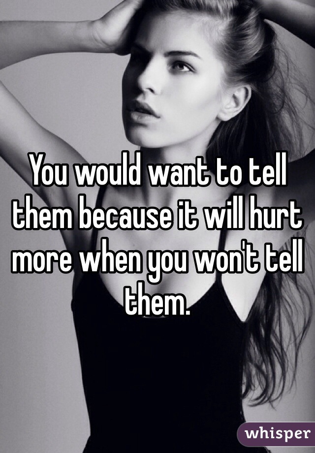 You would want to tell them because it will hurt more when you won't tell them. 