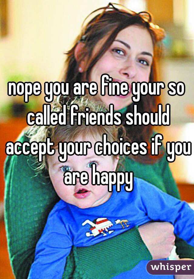 nope you are fine your so called friends should accept your choices if you are happy