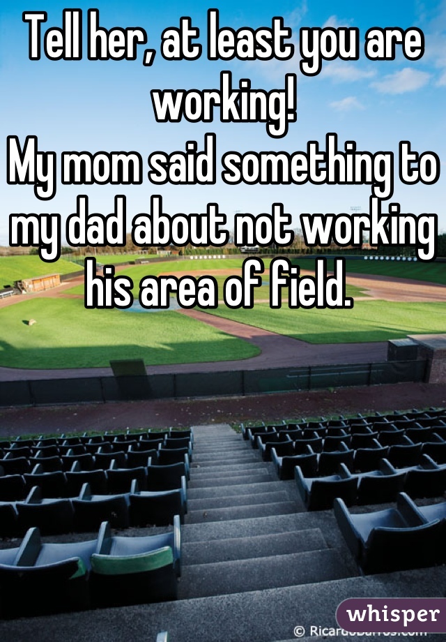 Tell her, at least you are working! 
My mom said something to my dad about not working his area of field. 