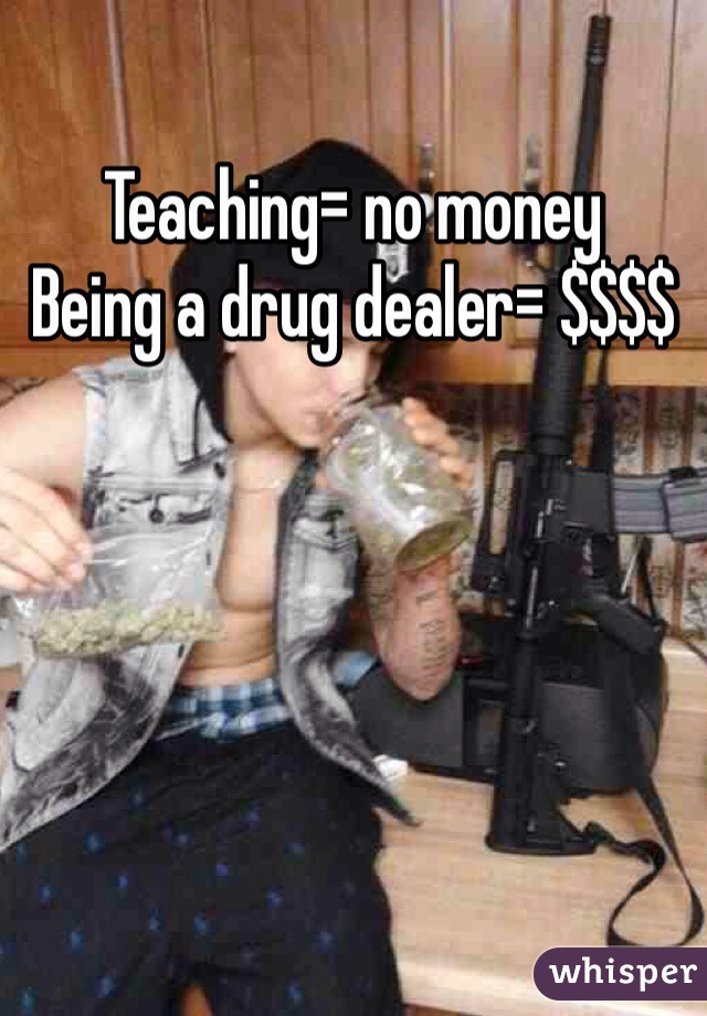 Teaching= no money
Being a drug dealer= $$$$