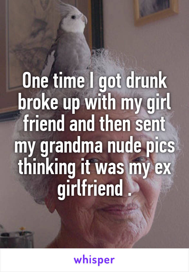 One time I got drunk broke up with my girl friend and then sent my grandma nude pics thinking it was my ex girlfriend .