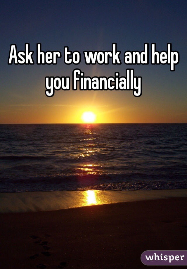 Ask her to work and help you financially 