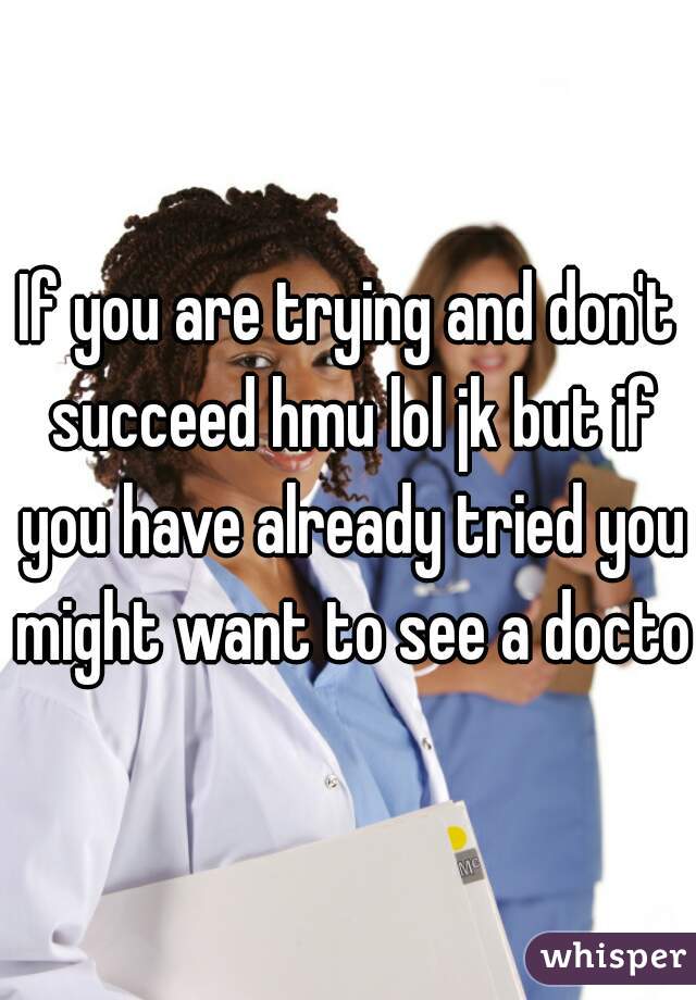 If you are trying and don't succeed hmu lol jk but if you have already tried you might want to see a doctor