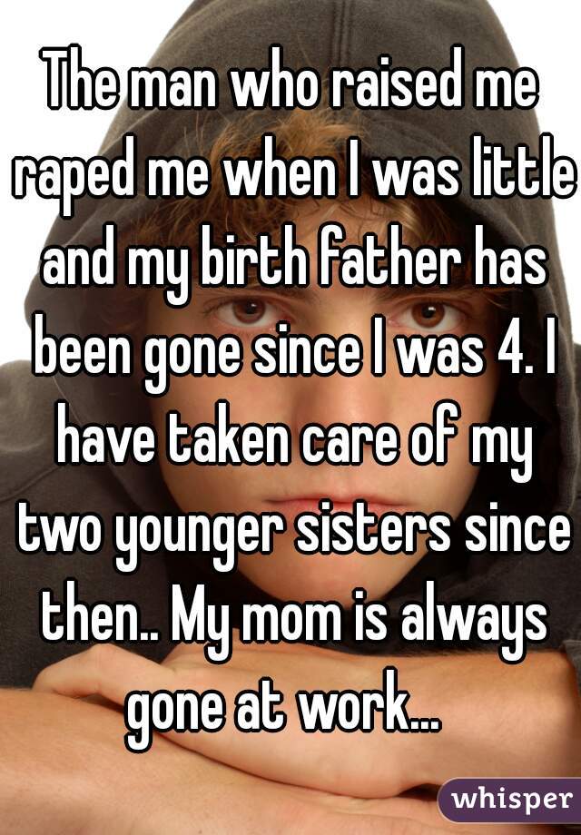 The man who raised me raped me when I was little and my birth father has been gone since I was 4. I have taken care of my two younger sisters since then.. My mom is always gone at work...  