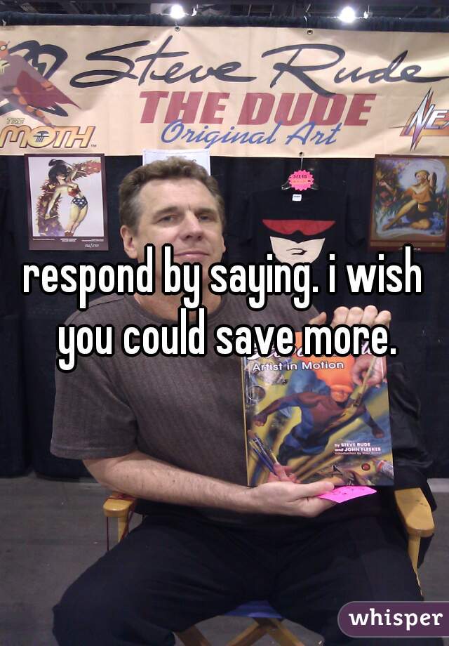 respond by saying. i wish you could save more.