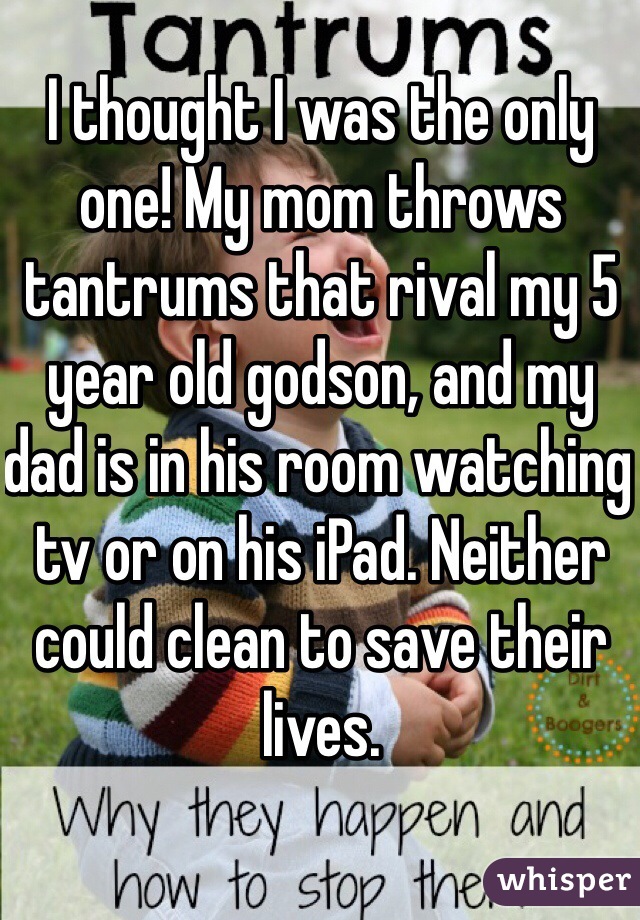 I thought I was the only one! My mom throws tantrums that rival my 5 year old godson, and my dad is in his room watching tv or on his iPad. Neither could clean to save their lives. 
