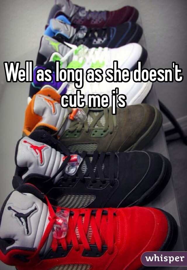 Well as long as she doesn't cut me j's