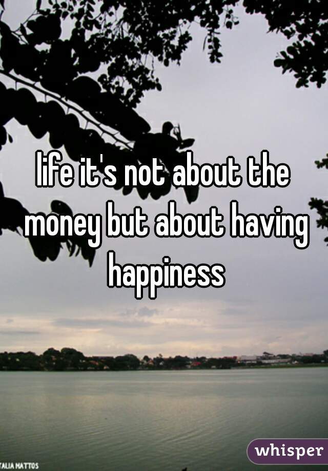 life it's not about the money but about having happiness