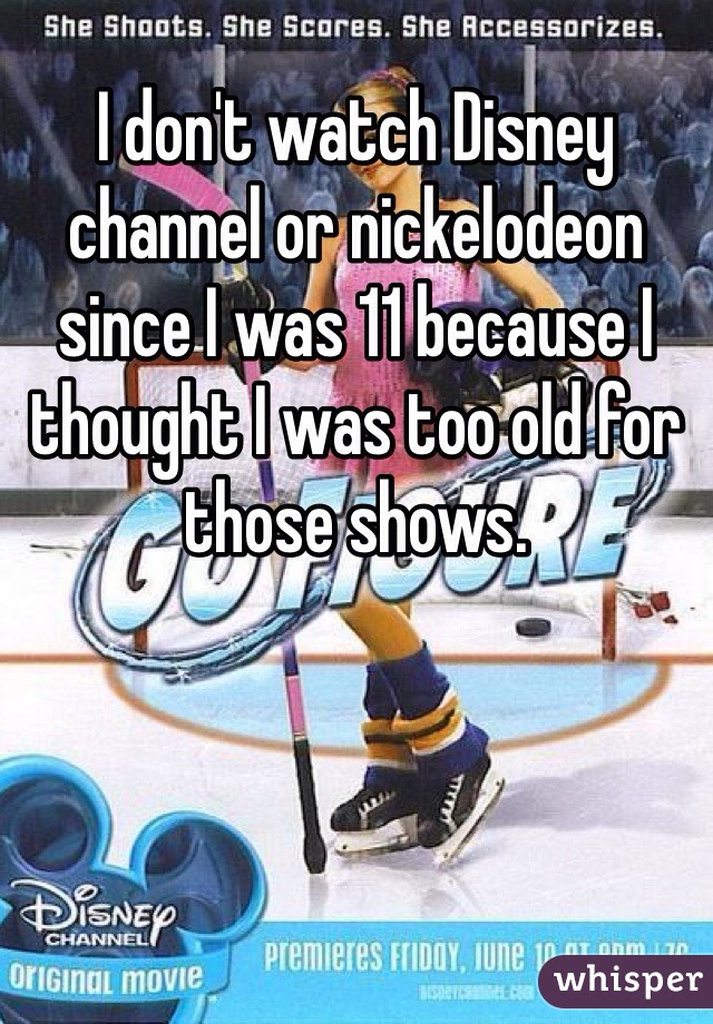 I don't watch Disney channel or nickelodeon since I was 11 because I thought I was too old for those shows.
