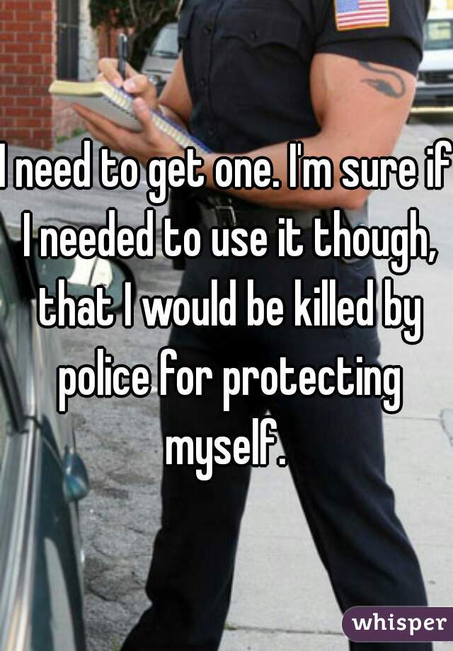 I need to get one. I'm sure if I needed to use it though, that I would be killed by police for protecting myself. 