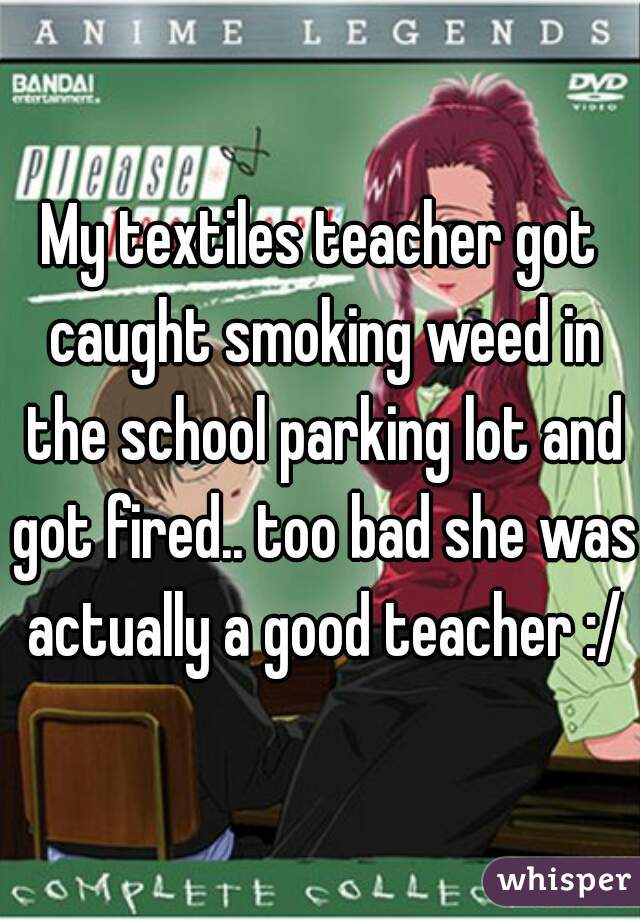 My textiles teacher got caught smoking weed in the school parking lot and got fired.. too bad she was actually a good teacher :/