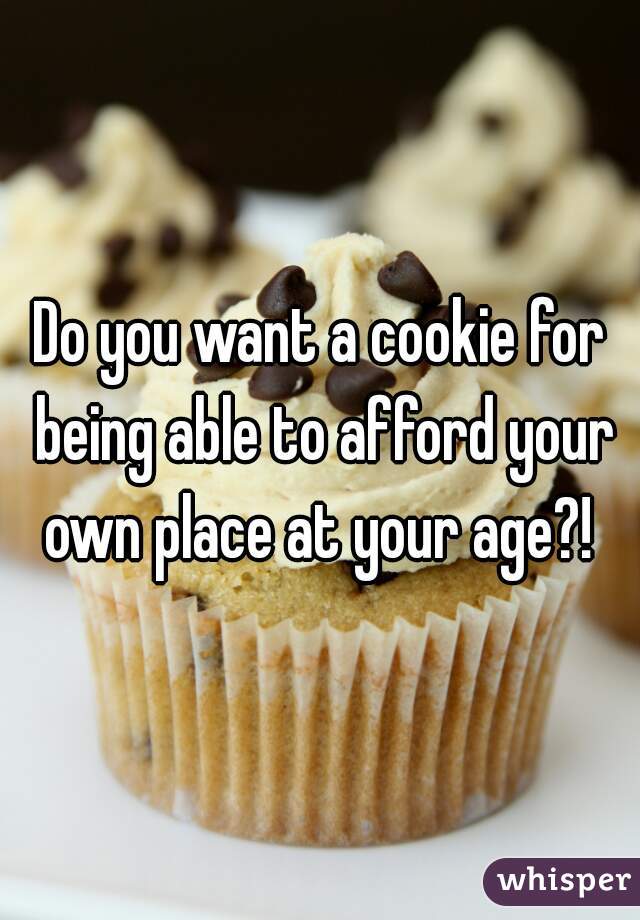 Do you want a cookie for being able to afford your own place at your age?! 