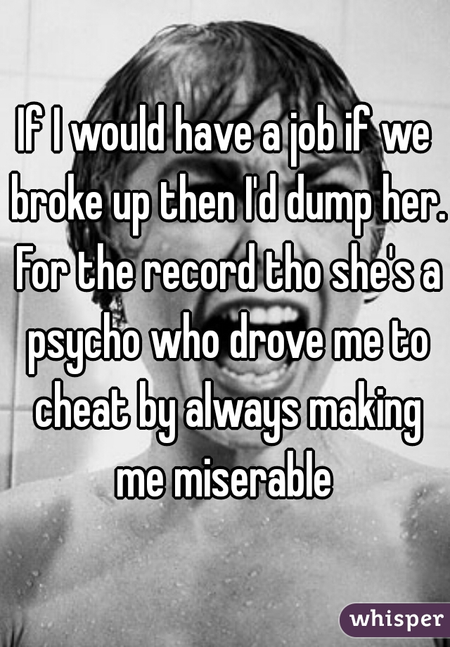 If I would have a job if we broke up then I'd dump her. For the record tho she's a psycho who drove me to cheat by always making me miserable 