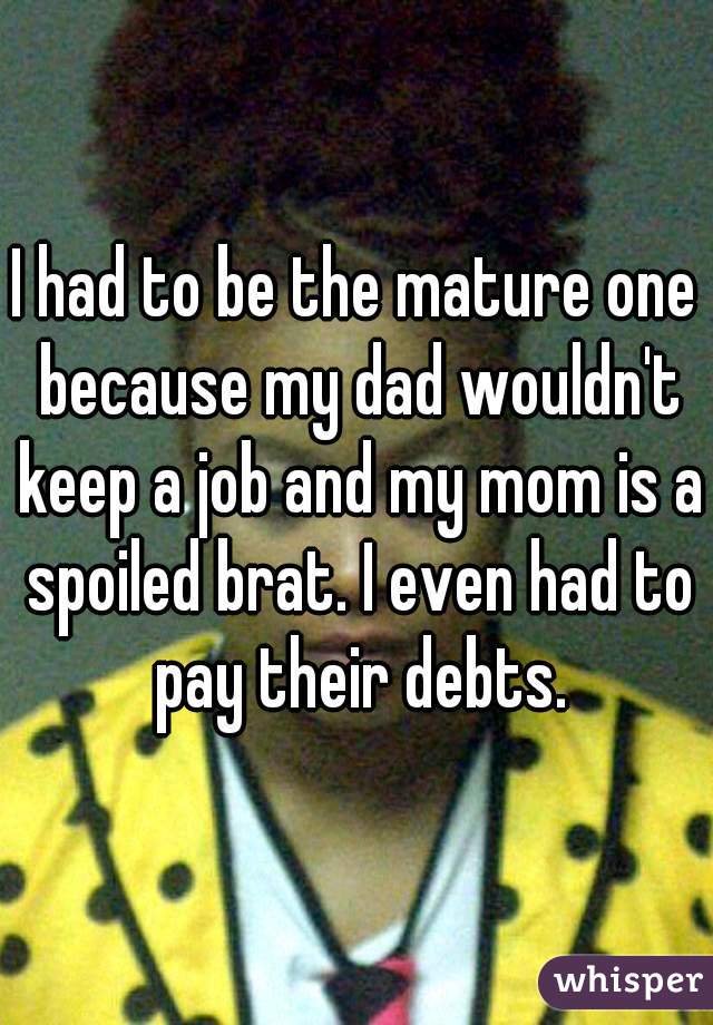 I had to be the mature one because my dad wouldn't keep a job and my mom is a spoiled brat. I even had to pay their debts.