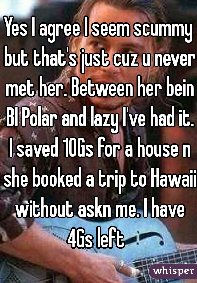 Yes I agree I seem scummy but that's just cuz u never met her. Between her bein BI Polar and lazy I've had it. I saved 10Gs for a house n she booked a trip to Hawaii without askn me. I have 4Gs left  