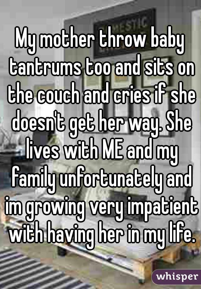 My mother throw baby tantrums too and sits on the couch and cries if she doesn't get her way. She lives with ME and my family unfortunately and im growing very impatient with having her in my life.