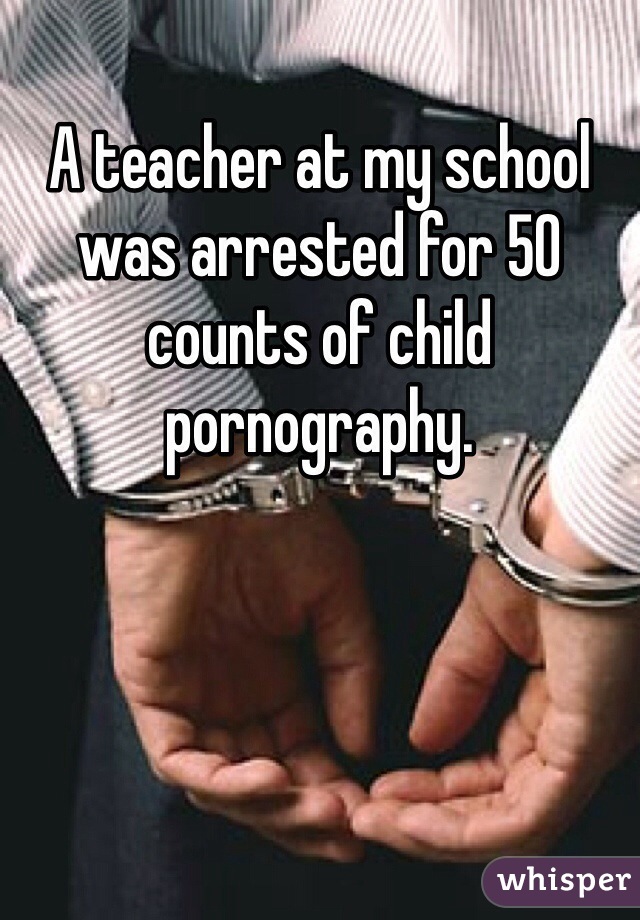 A teacher at my school was arrested for 50 counts of child pornography. 