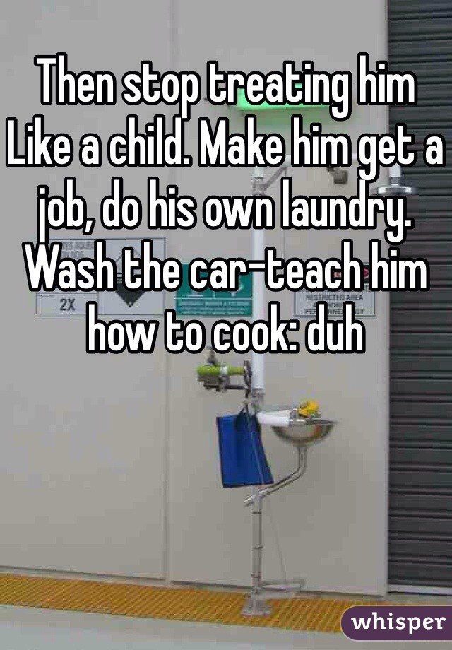 Then stop treating him
Like a child. Make him get a job, do his own laundry. Wash the car-teach him how to cook: duh