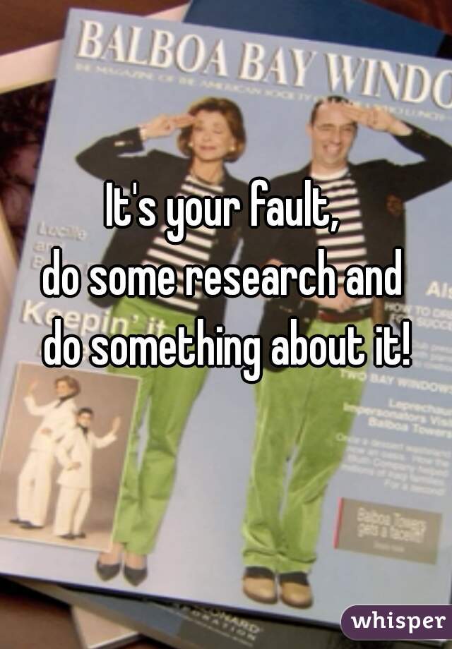 It's your fault, 
do some research and 
do something about it!