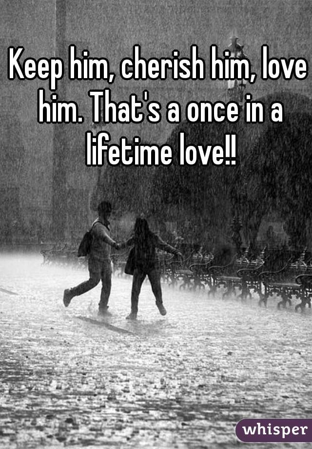 Keep him, cherish him, love him. That's a once in a lifetime love!!
