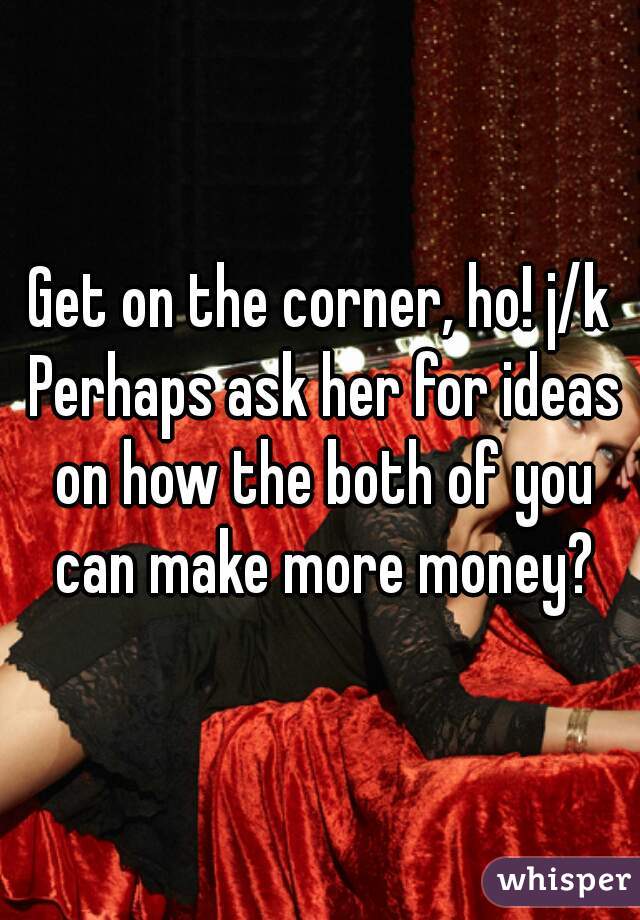 Get on the corner, ho! j/k Perhaps ask her for ideas on how the both of you can make more money?