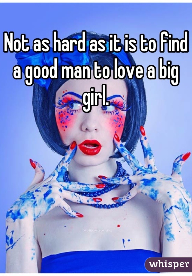 Not as hard as it is to find a good man to love a big girl.
