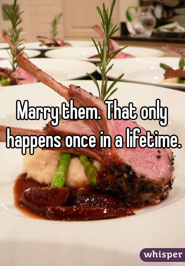 Marry them. That only happens once in a lifetime.