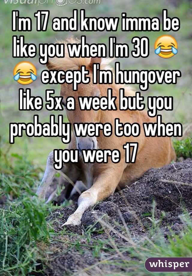 I'm 17 and know imma be like you when I'm 30 😂😂 except I'm hungover like 5x a week but you probably were too when you were 17 
