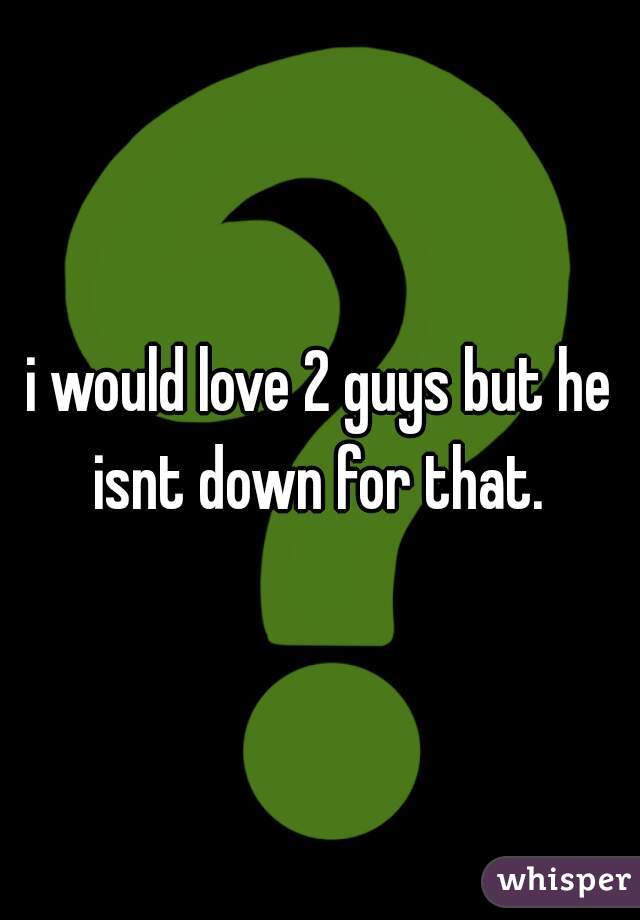 i would love 2 guys but he isnt down for that. 