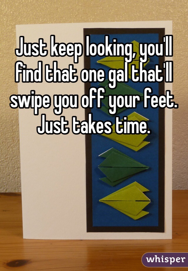 Just keep looking, you'll find that one gal that'll swipe you off your feet. Just takes time. 