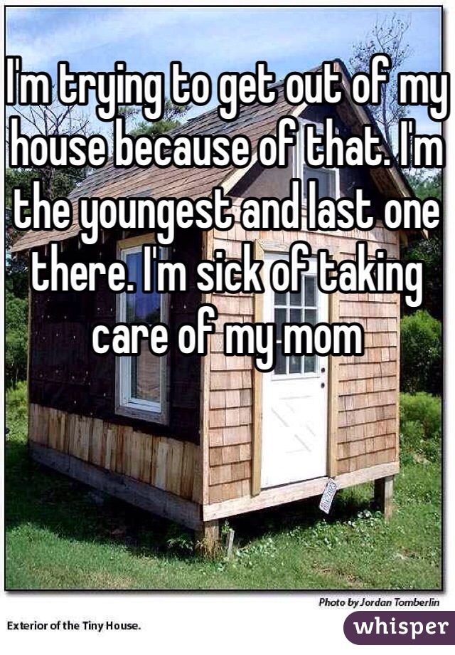 I'm trying to get out of my house because of that. I'm the youngest and last one there. I'm sick of taking care of my mom