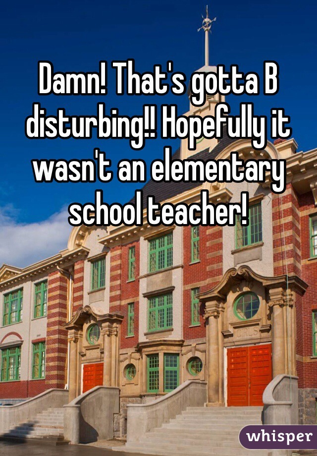 Damn! That's gotta B disturbing!! Hopefully it wasn't an elementary school teacher!
