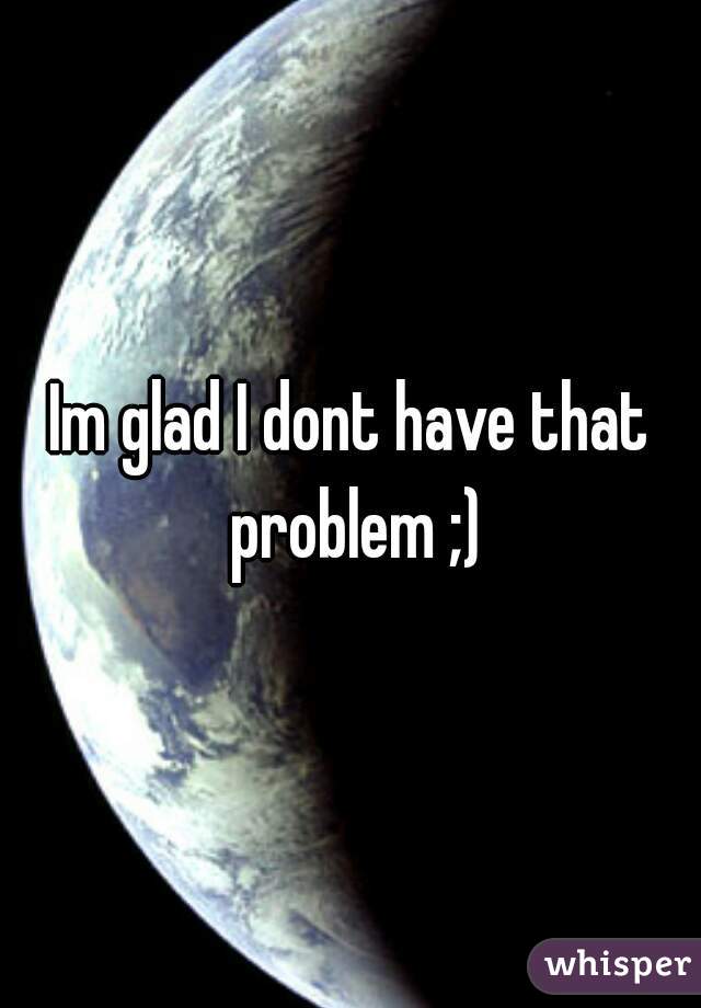 Im glad I dont have that problem ;)