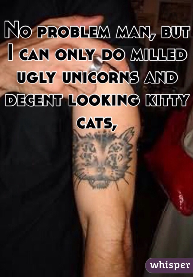 No problem man, but I can only do milled ugly unicorns and decent looking kitty cats, 