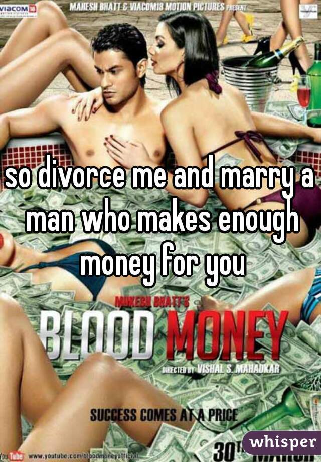 so divorce me and marry a man who makes enough money for you