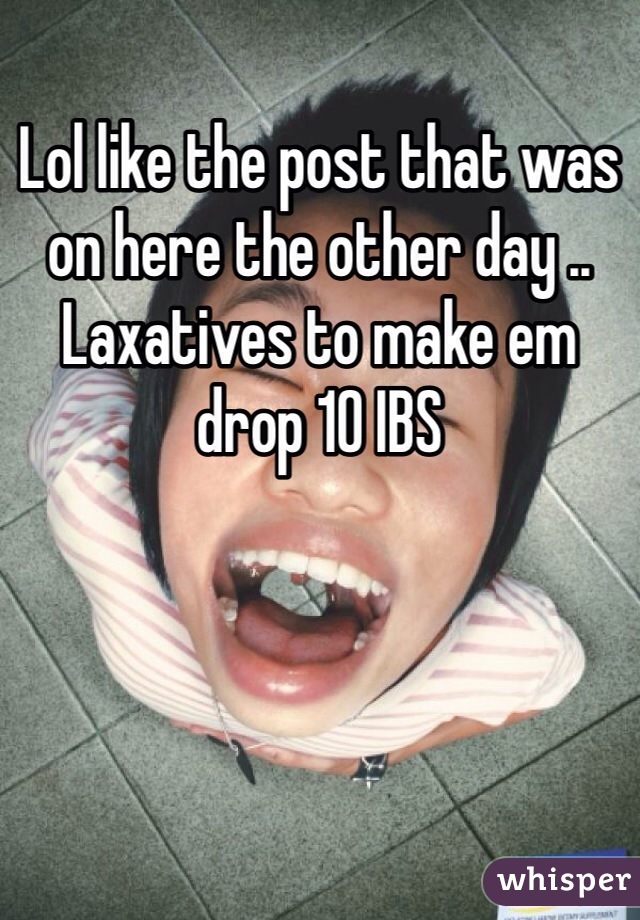 Lol like the post that was on here the other day .. Laxatives to make em drop 10 IBS 