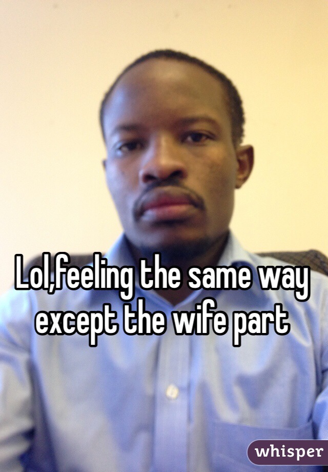 Lol,feeling the same way except the wife part 